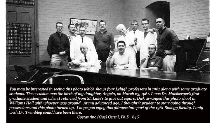 You may be interested in seeing this photo which shows four Lehigh professors in 1961 along with some graduate students. The occasion was the birth of my daughter, Angela, on March 23, 1961. I was Dr. Malsberger’s first graduate student and when I returned from St. Luke’s to give out cigars, Dick arranged this photo shoot in Williams Hall with whoever was around.At my advanced age, I thought it prudent to start going through possessions and this photo turned up.I hope you enjoy this glimpse into part of the 1961 Biology faculty. I only wish Dr. Trembley could have been there.